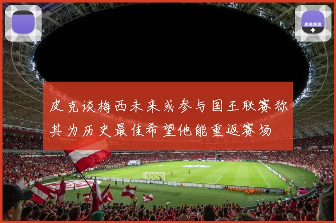 皮克谈梅西未来或参与国王联赛称其为历史最佳希望他能重返赛场