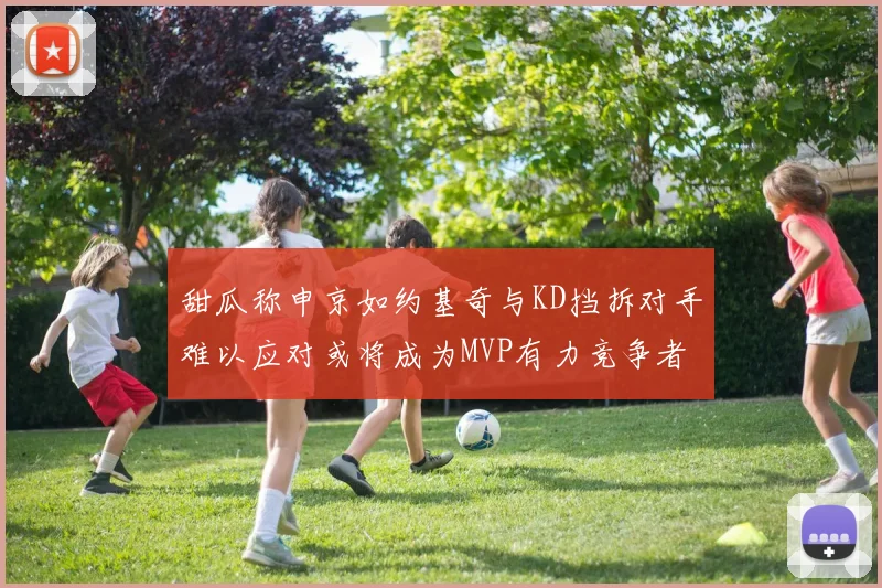 甜瓜称申京如约基奇与KD挡拆对手难以应对或将成为MVP有力竞争者