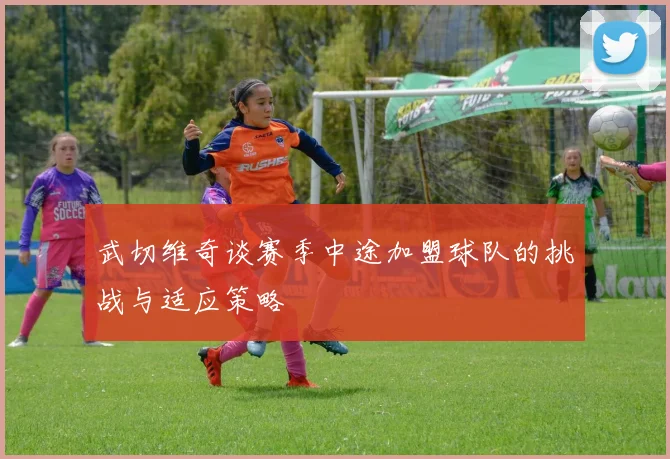 武切维奇谈赛季中途加盟球队的挑战与适应策略