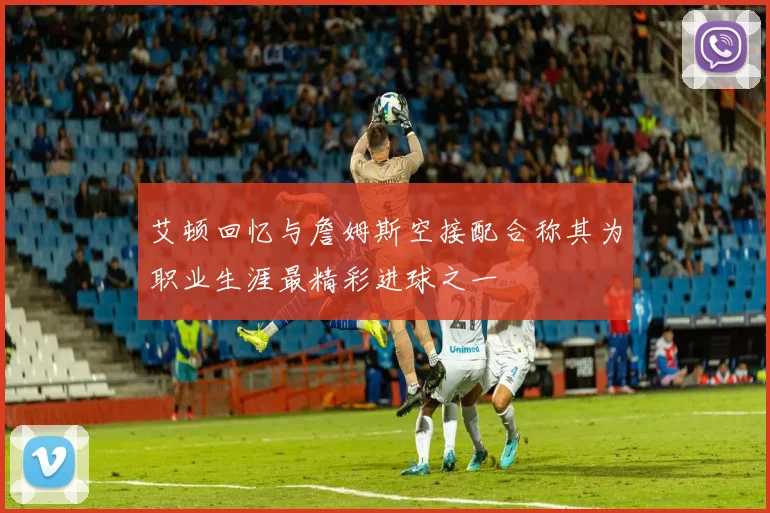 艾顿回忆与詹姆斯空接配合称其为职业生涯最精彩进球之一