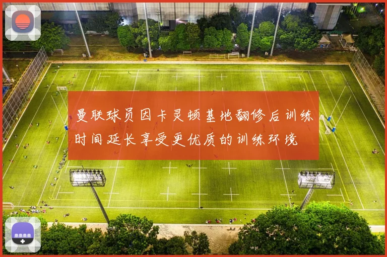 曼联球员因卡灵顿基地翻修后训练时间延长享受更优质的训练环境