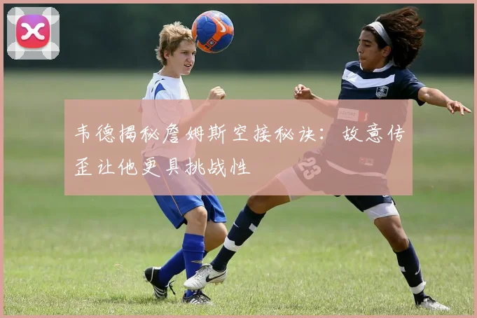 韦德揭秘詹姆斯空接秘诀：故意传歪让他更具挑战性