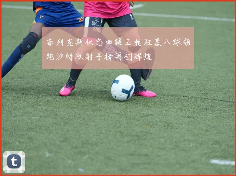菲利克斯状态回暖五轮狂轰八球领跑沙特联射手榜再创辉煌