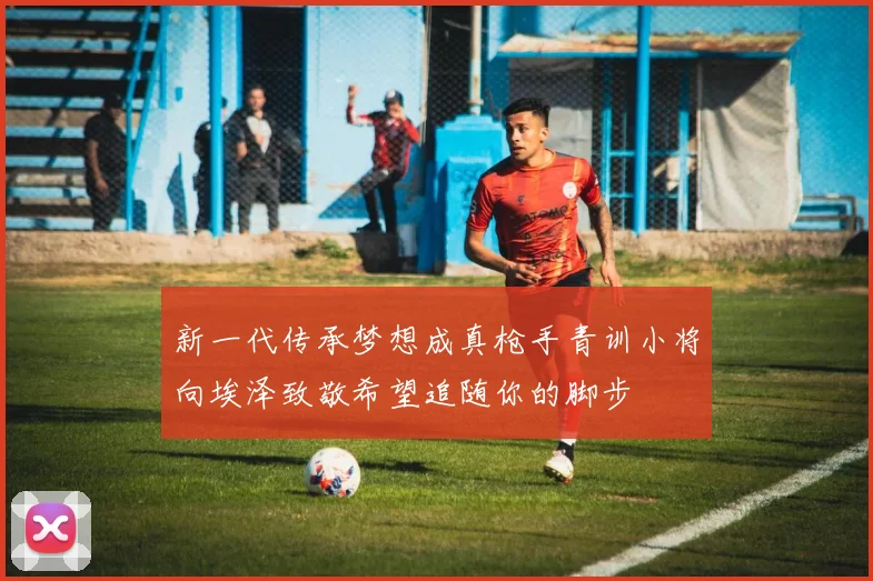 新一代传承梦想成真枪手青训小将向埃泽致敬希望追随你的脚步