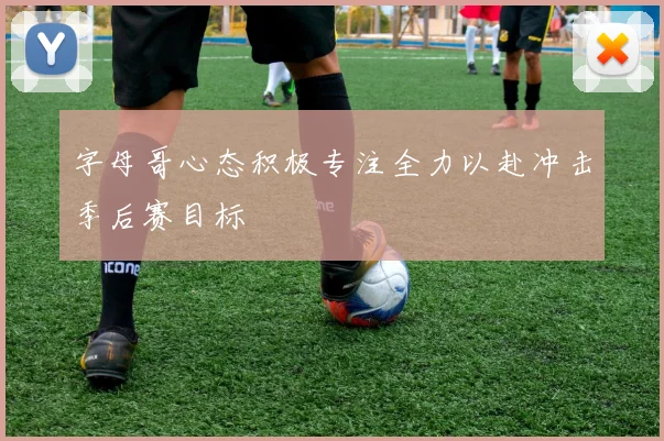 字母哥心态积极专注全力以赴冲击季后赛目标