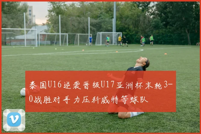 泰国U16逆袭晋级U17亚洲杯末轮3-0战胜对手力压科威特等球队