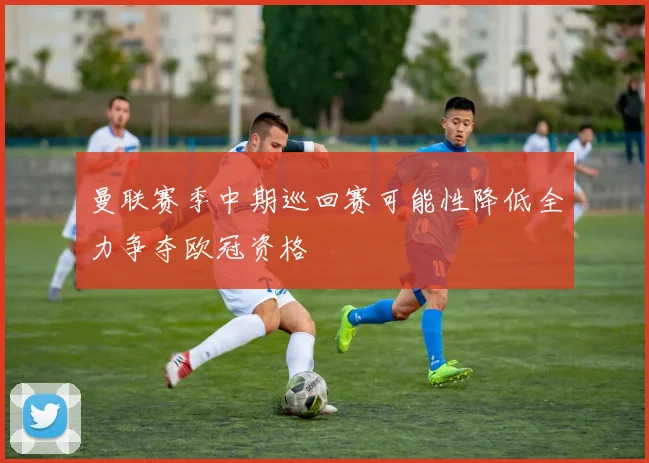 曼联赛季中期巡回赛可能性降低全力争夺欧冠资格