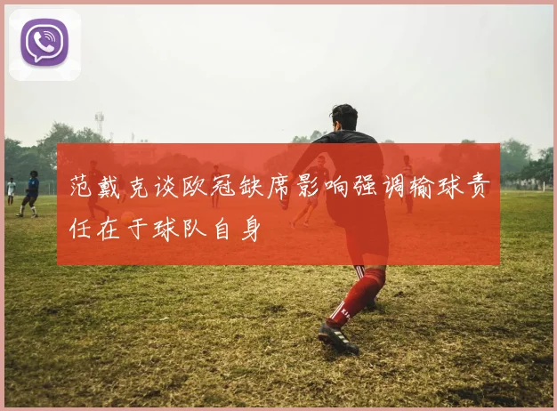 范戴克谈欧冠缺席影响强调输球责任在于球队自身