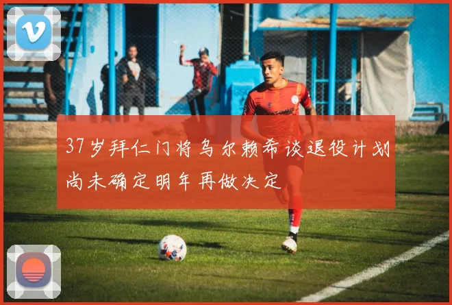 37岁拜仁门将乌尔赖希谈退役计划尚未确定明年再做决定