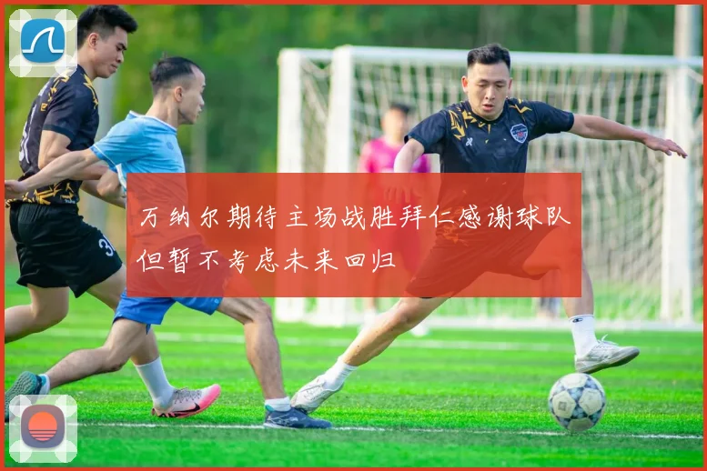 万纳尔期待主场战胜拜仁感谢球队但暂不考虑未来回归