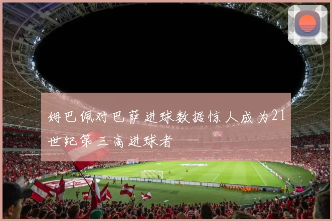 姆巴佩对巴萨进球数据惊人成为21世纪第三高进球者