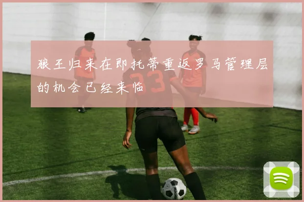 狼王归来在即托蒂重返罗马管理层的机会已经来临