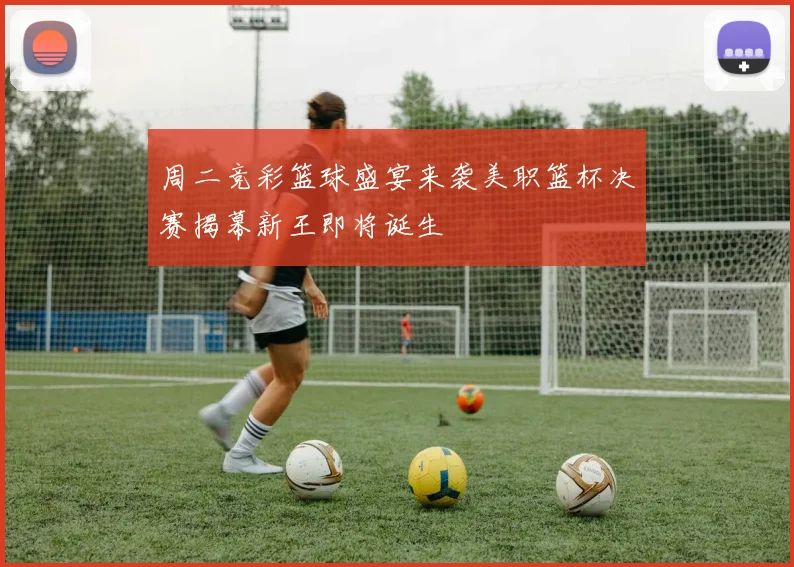 周二竞彩篮球盛宴来袭美职篮杯决赛揭幕新王即将诞生