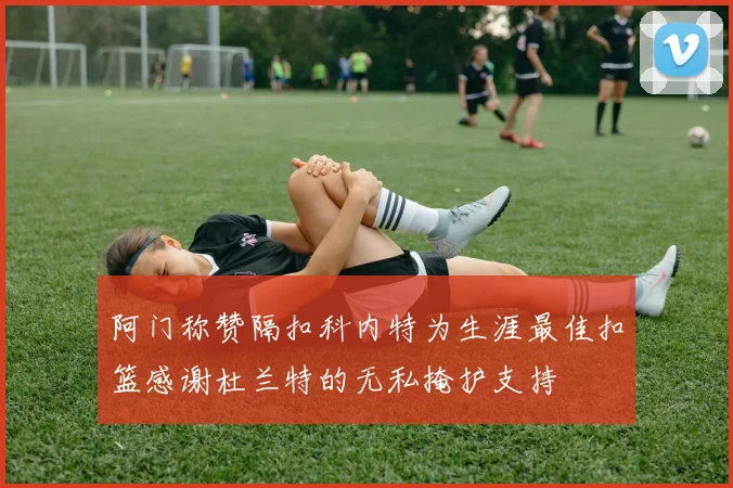 阿门称赞隔扣科内特为生涯最佳扣篮感谢杜兰特的无私掩护支持
