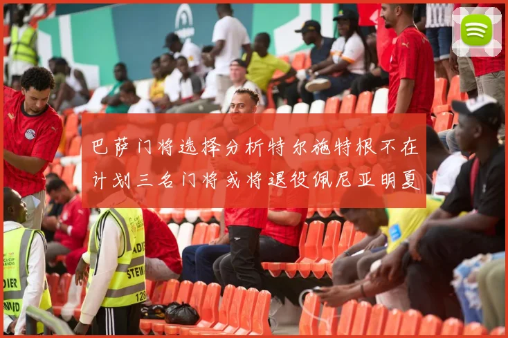 巴萨门将选择分析特尔施特根不在计划三名门将或将退役佩尼亚明夏回归展望