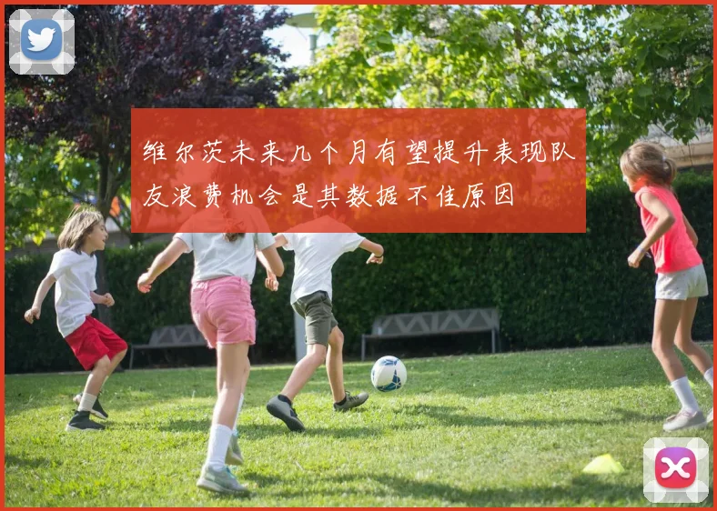 维尔茨未来几个月有望提升表现队友浪费机会是其数据不佳原因