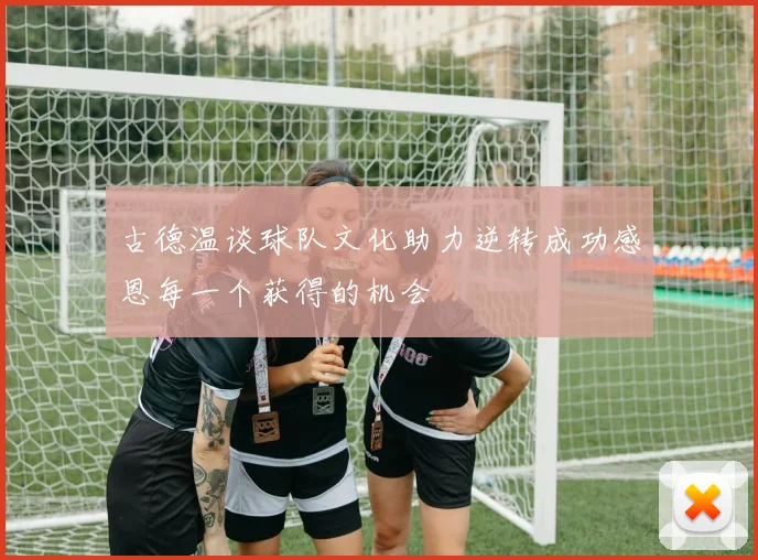 古德温谈球队文化助力逆转成功感恩每一个获得的机会