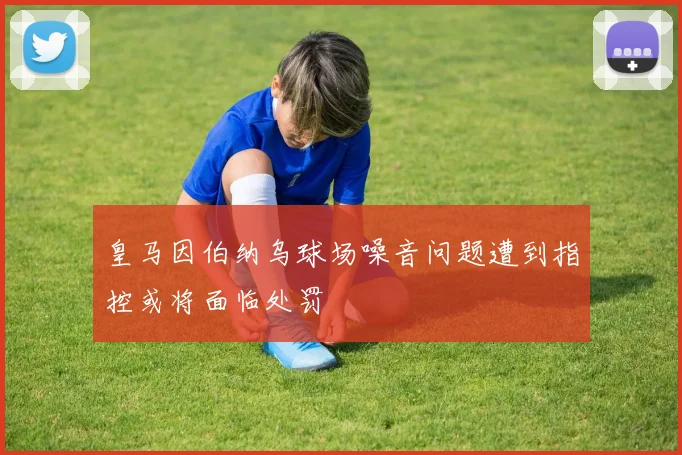 皇马因伯纳乌球场噪音问题遭到指控或将面临处罚