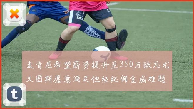 麦肯尼希望薪资提升至350万欧元尤文图斯愿意满足但经纪佣金成难题